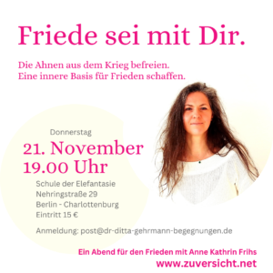 Friede sei mit Dir Die Ahnen aus dem Krieg befreien. Eine innere Basis für Frieden schaffen. Ein Abend für den Frieden mit Anne Kathrin Frihs Donnerstag, 21. November 2024 19.00 – ca 21.00 Uhr Ort der Veranstaltung: Schule der Elefantasie, Nehringstrasse 29 in 14059 Berlin-Charlottenburg.